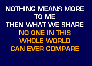 NOTHING MEANS MORE
TO ME
THEN WHAT WE SHARE
NO ONE IN THIS
WHOLE WORLD
CAN EVER COMPARE