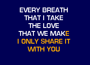 EVERY BREATH
THAT I TAKE
THE LOVE

THAT WE MAKE
I ONLY SHARE IT
W'ITH YOU