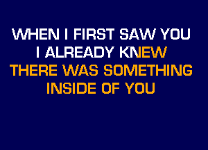 WHEN I FIRST SAW YOU
I ALREADY KNEW
THERE WAS SOMETHING
INSIDE OF YOU