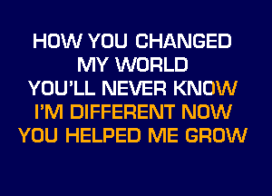 HOW YOU CHANGED
MY WORLD
YOU'LL NEVER KNOW
I'M DIFFERENT NOW
YOU HELPED ME GROW