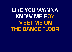 LIKE YOU WANNA
KNOW ME BOY
MEET ME ON

THE DANCE FLOOR