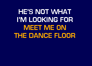 HE'S NOT WHAT
I'M LOOKING FOR
MEET ME ON

THE DANCE FLOOR
