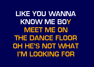 LIKE YOU WANNA
KNOW ME BOY
MEET ME ON
THE DANCE FLOOR
0H HE'S NOT WHAT
I'M LOOKING FOR