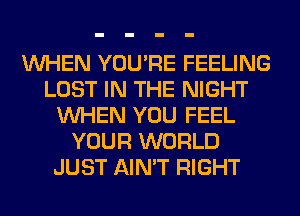 WHEN YOU'RE FEELING
LOST IN THE NIGHT
WHEN YOU FEEL
YOUR WORLD
JUST AIN'T RIGHT