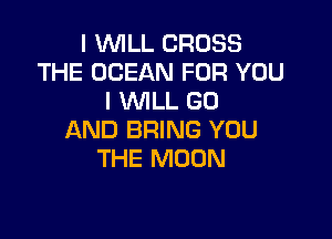 I WILL CROSS
THE OCEAN FOR YOU
I WILL GO

AND BRING YOU
THE MOON