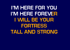 I'M HERE FOR YOU
I'M HERE FOREVER
I 1'WILL BE YOUR
FORTRESS
TALL AND STRONG