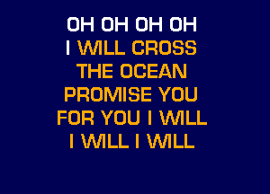 OH 0H 0H OH
I WLL CROSS
THE OCEAN
PROMISE YOU

FOR YOU I WILL
I WILL I WILL