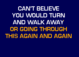 CAN'T BELIEVE
YOU WOULD TURN
AND WALK AWAY

0R GOING THROUGH
THIS AGAIN AND AGAIN