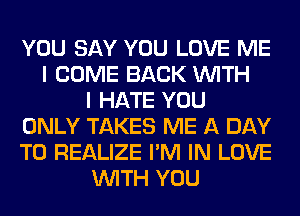 YOU SAY YOU LOVE ME
I COME BACK WITH
I HATE YOU
ONLY TAKES ME A DAY
TO REALIZE I'M IN LOVE
WITH YOU