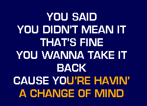 YOU SAID
YOU DIDN'T MEAN IT
THAT'S FINE
YOU WANNA TAKE IT
BACK
CAUSE YOU'RE HAVIN'
A CHANGE OF MIND