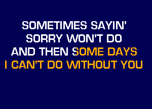 SOMETIMES SAYIN'
SORRY WON'T DO
AND THEN SOME DAYS
I CAN'T DO WITHOUT YOU