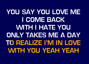 YOU SAY YOU LOVE ME
I COME BACK
WITH I HATE YOU
ONLY TAKES ME A DAY
TO REALIZE I'M IN LOVE
WITH YOU YEAH YEAH