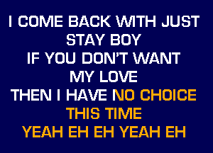 I COME BACK WITH JUST
STAY BOY
IF YOU DON'T WANT
MY LOVE
THEN I HAVE NO CHOICE
THIS TIME
YEAH EH EH YEAH EH