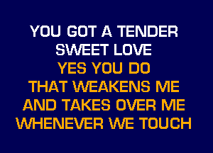 YOU GOT A TENDER
SWEET LOVE
YES YOU DO
THAT WEAKENS ME
AND TAKES OVER ME
VVHENEVER WE TOUCH