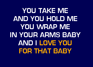 YOU TAKE ME
AND YOU HOLD ME
YOU WRAP ME
IN YOUR ARMS BABY
AND I LOVE YOU
FOR THAT BABY