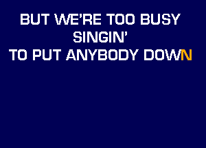 BUT WE'RE T00 BUSY
SINGIM
TO PUT ANYBODY DOWN