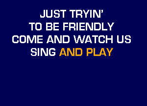 JUST TRYIN'
TO BE FRIENDLY
COME AND WATCH US
SING AND PLAY