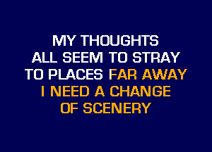 MY THOUGHTS
ALL SEEM TO STRAY
TO PLACES FAR AWAY
I NEED A CHANGE
OF SCENERY