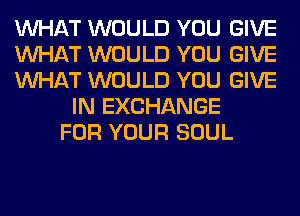 WHAT WOULD YOU GIVE
WHAT WOULD YOU GIVE
WHAT WOULD YOU GIVE
IN EXCHANGE
FOR YOUR SOUL