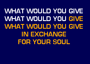 WHAT WOULD YOU GIVE
WHAT WOULD YOU GIVE
WHAT WOULD YOU GIVE
IN EXCHANGE
FOR YOUR SOUL