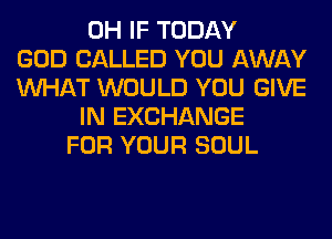 0H IF TODAY
GOD CALLED YOU AWAY
WHAT WOULD YOU GIVE
IN EXCHANGE
FOR YOUR SOUL