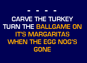 CARVE THE TURKEY
TURN THE BALLGAME 0N
ITS MARGARITAS
WHEN THE EGG NOG'S
GONE