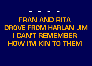 FRAN AND RITA
DROVE FROM HARLAN JIM

I CAN'T REMEMBER
HOW I'M KIN TO THEM