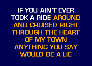 IF YOU AIN'T EVER
TOOK A RIDE AROUND
AND CRUISED RIGHT
THROUGH THE HEART
OF MY TOWN
ANYTHING YOU SAY
WOULD BE A LIE