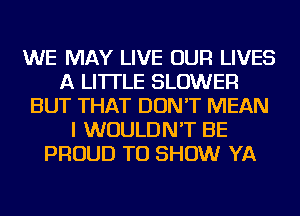 WE MAY LIVE OUR LIVES
A LITTLE BLOWER
BUT THAT DON'T MEAN
I WOULDN'T BE
PROUD TO SHOW YA