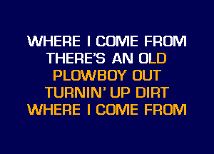 WHERE I COME FROM
THERE'S AN OLD
PLOWBOY OUT
TURNIN' UP DIRT
WHERE I COME FROM