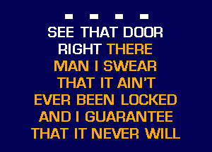 SEE THAT DOOR
RIGHT THERE
MAN I SWEAR
THAT IT AIN'T
EVER BEEN LOCKED
AND I GUARANTEE
THAT IT NEVER WILL