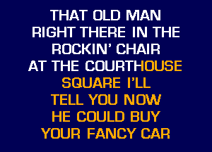 THAT OLD MAN
RIGHT THERE IN THE
ROCKIN' CHAIR
AT THE COURTHOUSE
SQUARE I'LL
TELL YOU NOW
HE COULD BUY
YOUR FANCY CAR