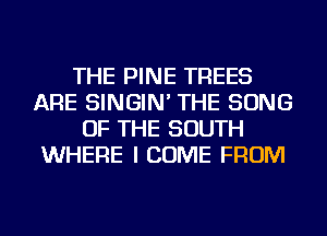 THE PINE TREES
ARE SINGIN' THE SONG
OF THE SOUTH
WHERE I COME FROM