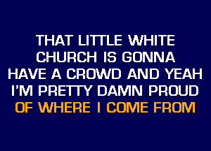 THAT LI'ITLE WHITE
CHURCH IS GONNA
HAVE A CROWD AND YEAH
I'M PRE'ITY DAMN PROUD
OF WHERE I COME FROM
