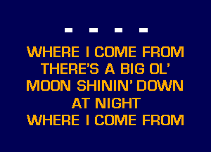 WHERE I COME FROM
THERES A BIG OL'
MOON SHININ' DOWN
AT NIGHT
WHERE I COME FROM