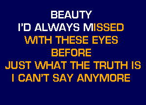 BEAUTY
I'D ALWAYS MISSED
WITH THESE EYES
BEFORE
JUST WHAT THE TRUTH IS
I CAN'T SAY ANYMORE