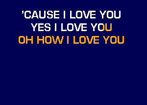 'CAUSE I LOVE YOU
YES I LOVE YOU
0H HOWI LOVE YOU