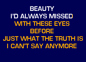 BEAUTY
I'D ALWAYS MISSED
WITH THESE EYES
BEFORE
JUST WHAT THE TRUTH IS
I CAN'T SAY ANYMORE