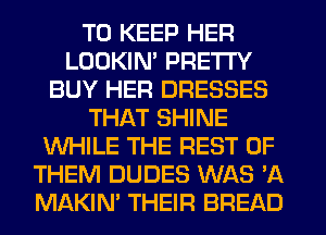 TO KEEP HER
LOOKIM PRETTY
BUY HER DRESSES
THAT SHINE
WHILE THE REST OF
THEM DUDES WAS 'A
MAKIM THEIR BREAD