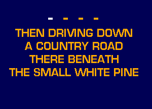 THEN DRIVING DOWN
A COUNTRY ROAD
THERE BENEATH
THE SMALL WHITE PINE