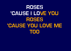 ROSES
'CAUSE I LOVE YOU
ROSES

BAUSE YOU LOVE ME
TOO
