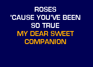 ROSES
'CAUSE YOU'VE BEEN
SO TRUE
MY DEAR SWEET
COMPANION