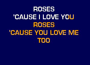 ROSES
'CAUSE I LOVE YOU
ROSES

BAUSE YOU LOVE ME
TOO