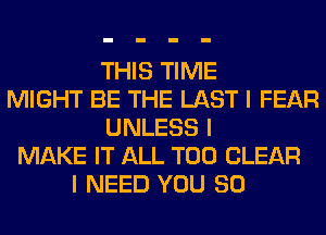 THIS TIME
MIGHT BE THE LAST I FEAR
UNLESS I
MAKE IT ALL T00 CLEAR
I NEED YOU SO