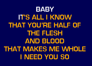 BABY
ITS ALL I KNOW
THAT YOU'RE HALF OF
THE FLESH
AND BLOOD
THAT MAKES ME WHOLE
I NEED YOU SO