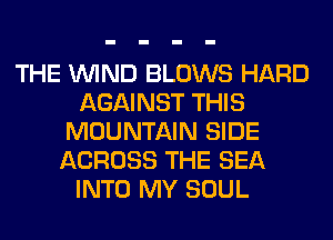 THE WIND BLOWS HARD
AGAINST THIS
MOUNTAIN SIDE
ACROSS THE SEA
INTO MY SOUL