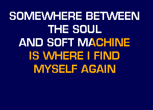 SOMEINHERE BETWEEN
THE SOUL
AND SOFT MACHINE
IS WHERE I FIND
MYSELF AGAIN