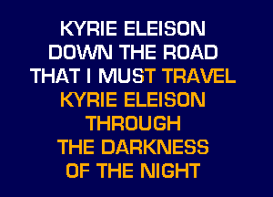 KYRIE ELEISON
DOWN THE ROAD
THAT I MUST TRAVEL
KYRIE ELEISON
THROUGH
THE DARKNESS
OF THE NIGHT