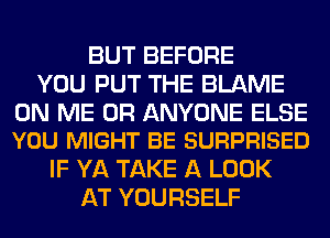 BUT BEFORE
YOU PUT THE BLAME

ON ME OR ANYONE ELSE
YOU MIGHT BE SURPRISED

IF YA TAKE A LOOK
AT YOURSELF