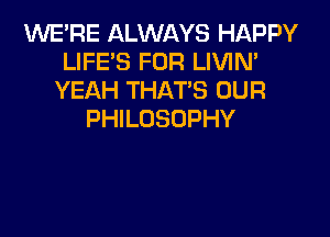 INE'RE ALWAYS HAPPY
LIFE'S FOR LIVIN'
YEAH THATS OUR

PHILOSOPHY